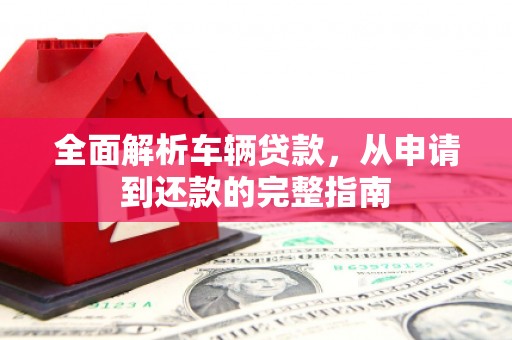 长阳全面解析车辆贷款，从申请到还款的完整指南